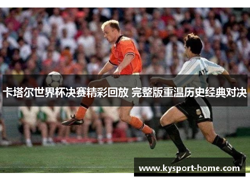 卡塔尔世界杯决赛精彩回放 完整版重温历史经典对决