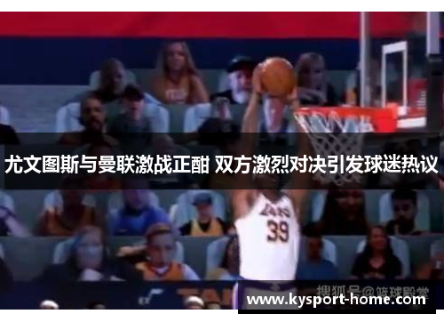 尤文图斯与曼联激战正酣 双方激烈对决引发球迷热议